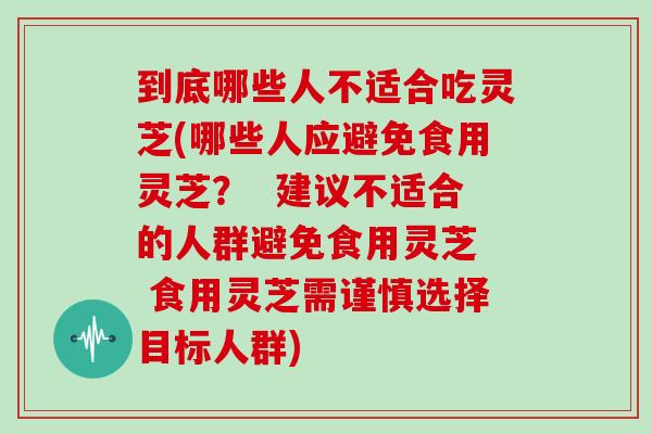 到底哪些人不适合吃灵芝(哪些人应避免食用灵芝？  建议不适合的人群避免食用灵芝  食用灵芝需谨慎选择目标人群)