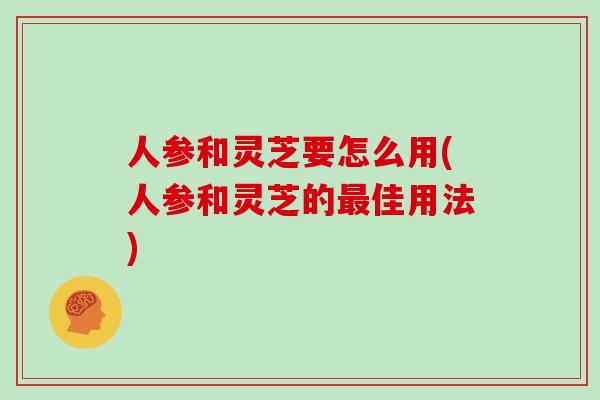 人参和灵芝要怎么用(人参和灵芝的最佳用法)