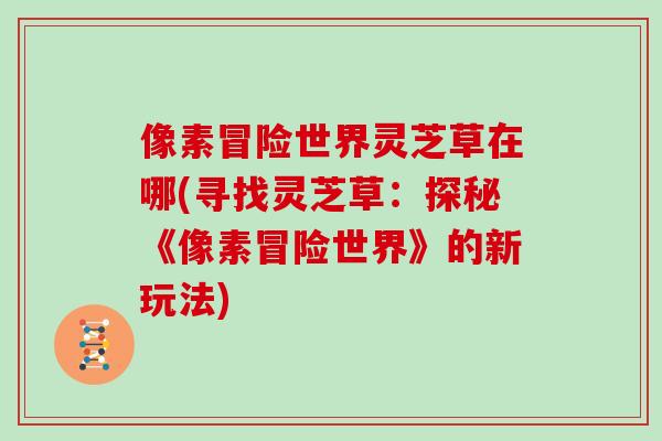 像素冒险世界灵芝草在哪(寻找灵芝草：探秘《像素冒险世界》的新玩法)-第1张图片-灵芝大师