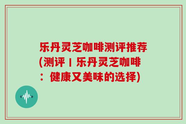 乐丹灵芝咖啡测评推荐(测评丨乐丹灵芝咖啡：健康又美味的选择)