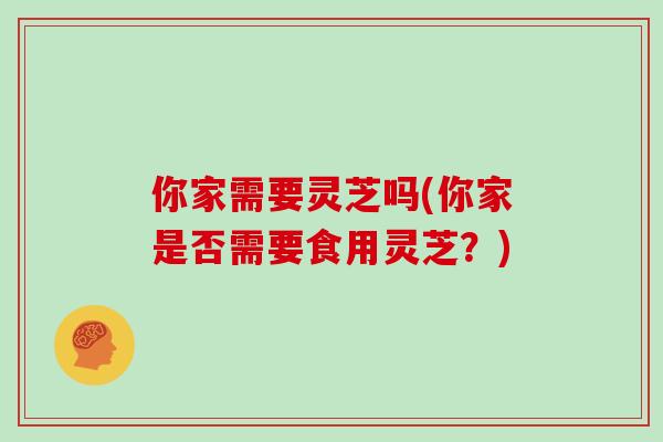 你家需要灵芝吗(你家是否需要食用灵芝？)