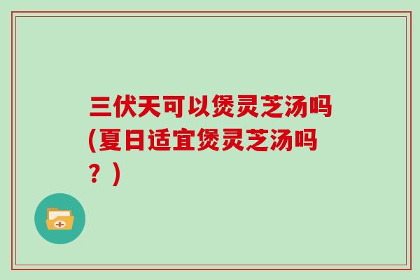 三伏天可以煲灵芝汤吗(夏日适宜煲灵芝汤吗？)