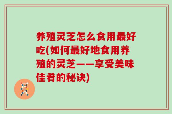 养殖灵芝怎么食用最好吃(如何最好地食用养殖的灵芝——享受美味佳肴的秘诀)-第1张图片-灵芝大师