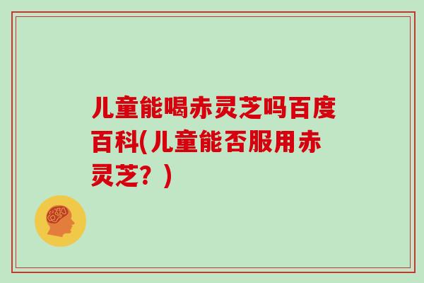儿童能喝赤灵芝吗百度百科(儿童能否服用赤灵芝？)