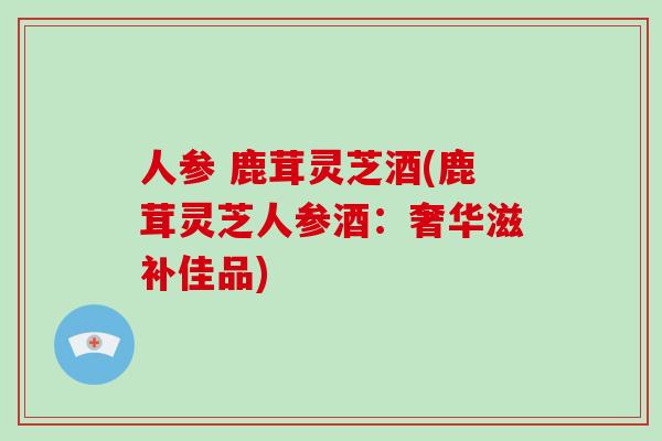人参 鹿茸灵芝酒(鹿茸灵芝人参酒:奢华滋补佳品)-第1张图片-灵芝大师 人参 鹿茸灵芝酒(鹿茸灵芝人参酒:奢华滋补佳品)-第1张图片-灵芝大师