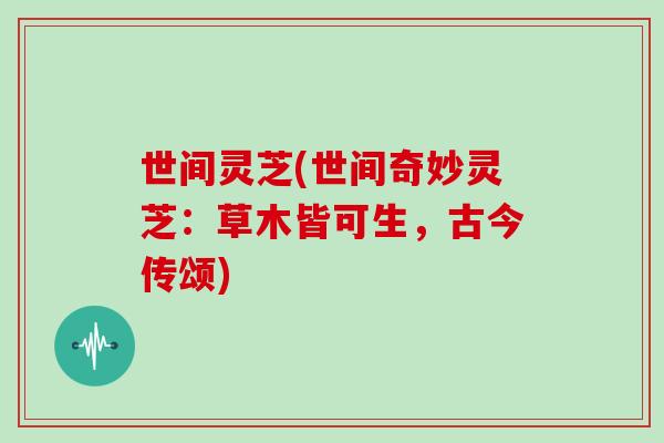 世间灵芝(世间奇妙灵芝：草木皆可生，古今传颂)
