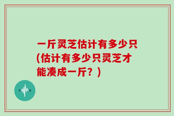 一斤灵芝估计有多少只(估计有多少只灵芝才能凑成一斤？)
