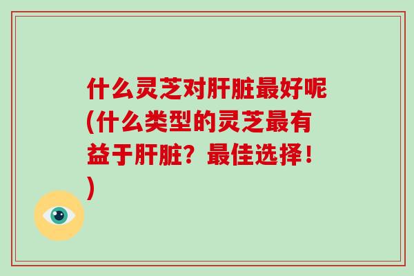 什么灵芝对肝脏最好呢(什么类型的灵芝最有益于肝脏？最佳选择！)