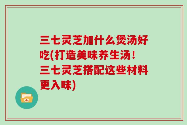 三七灵芝加什么煲汤好吃(打造美味养生汤！三七灵芝搭配这些材料更入味)