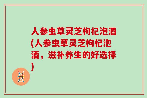 人参虫草灵芝枸杞泡酒(人参虫草灵芝枸杞泡酒，滋补养生的好选择)