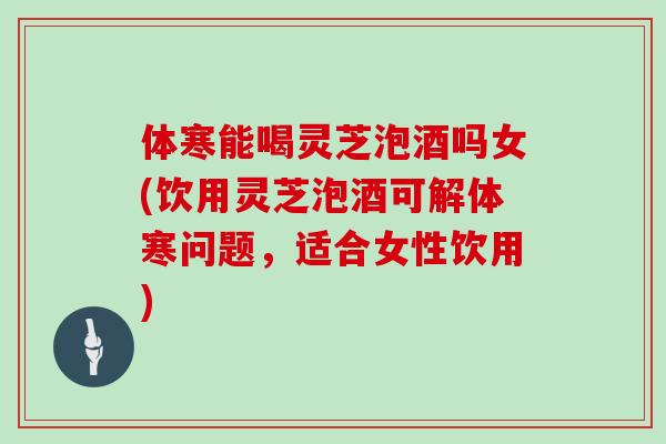 体寒能喝灵芝泡酒吗女(饮用灵芝泡酒可解体寒问题，适合女性饮用)