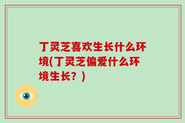 丁灵芝喜欢生长什么环境(丁灵芝偏爱什么环境生长？)