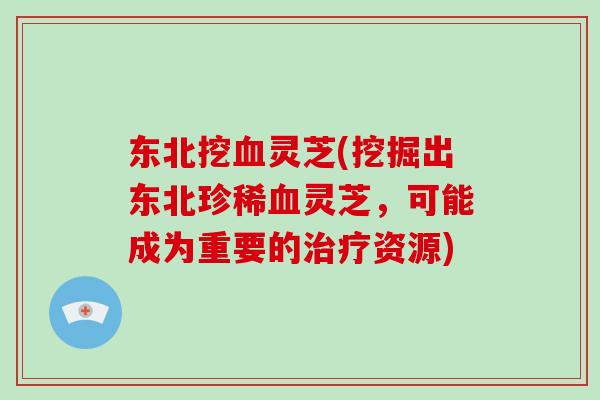 东北挖血灵芝(挖掘出东北珍稀血灵芝，可能成为重要的治疗资源)