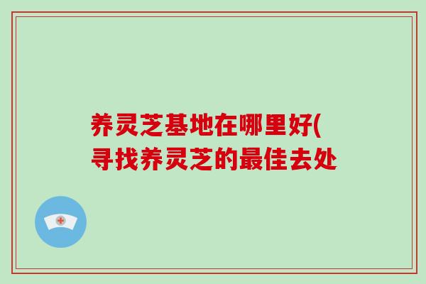 养灵芝基地在哪里好(寻找养灵芝的最佳去处-第1张图片-灵芝大师