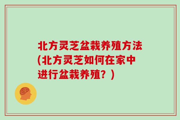 北方灵芝盆栽养殖方法(北方灵芝如何在家中进行盆栽养殖？)