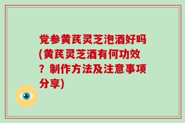 党参黄芪灵芝泡酒好吗(黄芪灵芝酒有何功效？制作方法及注意事项分享)