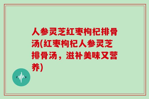 人参灵芝红枣枸杞排骨汤(红枣枸杞人参灵芝排骨汤，滋补美味又营养)