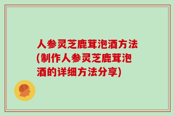 人参灵芝鹿茸泡酒方法(制作人参灵芝鹿茸泡酒的详细方法分享)