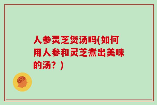 人参灵芝煲汤吗(如何用人参和灵芝煮出美味的汤？)