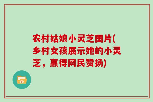 农村姑娘小灵芝图片(乡村女孩展示她的小灵芝,赢得网民赞扬)-第1张图片-灵芝大师 农村姑娘小灵芝图片(乡村女孩展示她的小灵芝,赢得网民赞扬)-第1张图片-灵芝大师