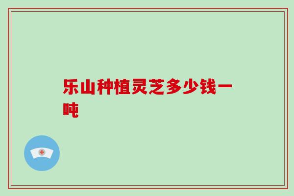 乐山种植灵芝多少钱一吨