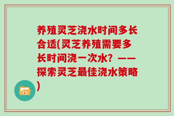 养殖灵芝浇水时间多长合适(灵芝养殖需要多长时间浇一次水？——探索灵芝最佳浇水策略)