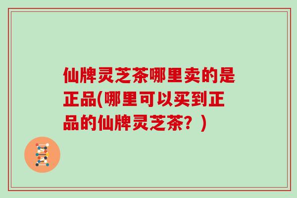 仙牌灵芝茶哪里卖的是正品(哪里可以买到正品的仙牌灵芝茶？)
