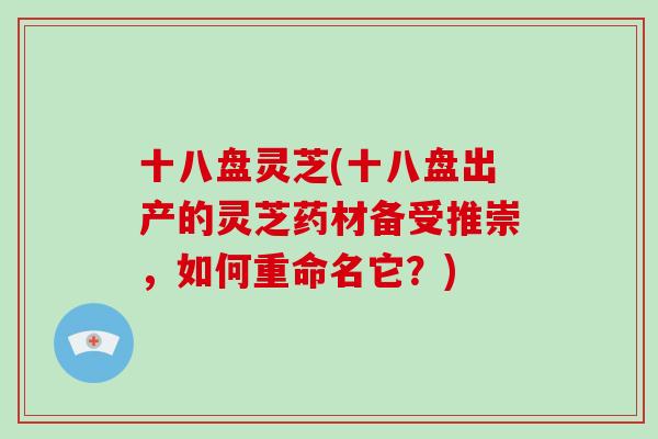 十八盘灵芝(十八盘出产的灵芝药材备受推崇，如何重命名它？)