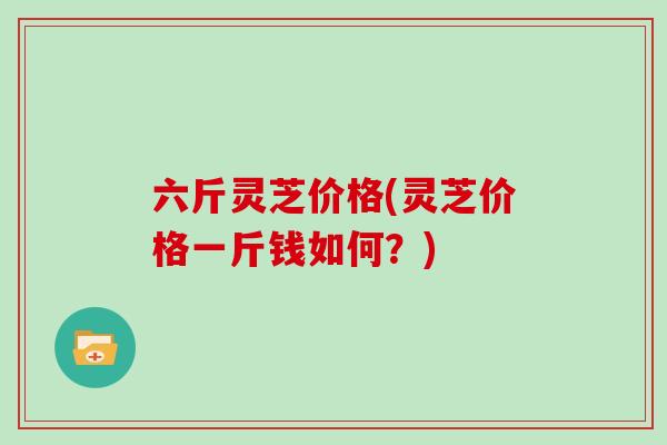 六斤灵芝价格(灵芝价格一斤钱如何？)