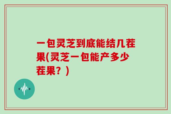 一包灵芝到底能结几茬果(灵芝一包能产多少茬果？)