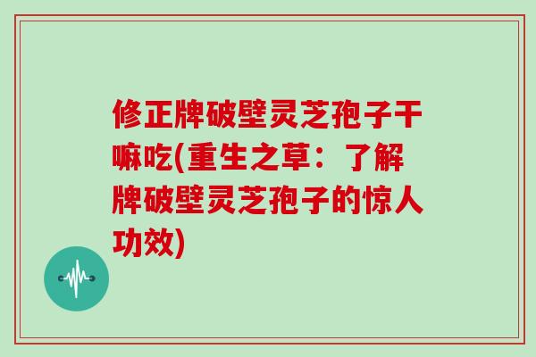 修正牌破壁灵芝孢子干嘛吃(重生之草：了解牌破壁灵芝孢子的惊人功效)