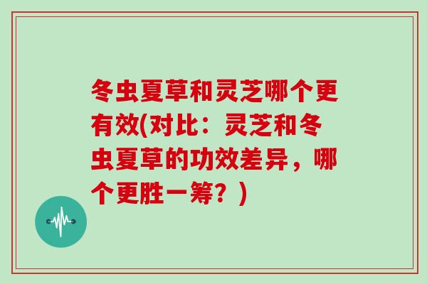 冬虫夏草和灵芝哪个更有效(对比：灵芝和冬虫夏草的功效差异，哪个更胜一筹？)