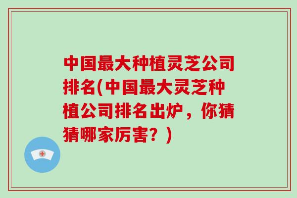 中国最大种植灵芝公司排名(中国最大灵芝种植公司排名出炉，你猜猜哪家厉害？)