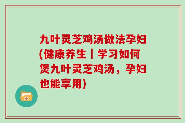九叶灵芝鸡汤做法孕妇(健康养生｜学习如何煲九叶灵芝鸡汤，孕妇也能享用)