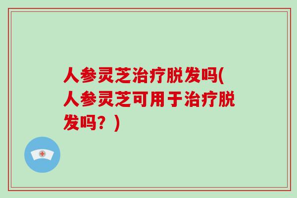 人参灵芝治疗脱发吗(人参灵芝可用于治疗脱发吗？)