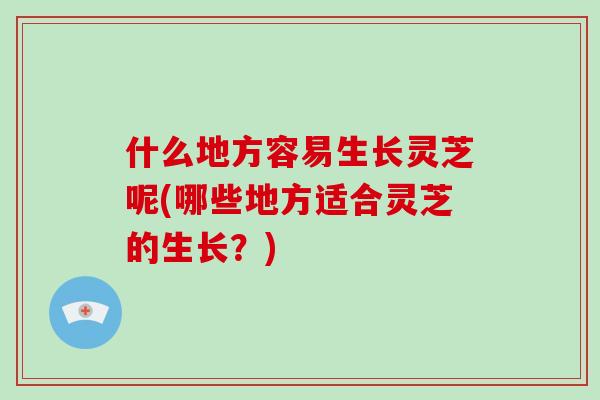 什么地方容易生长灵芝呢(哪些地方适合灵芝的生长？)