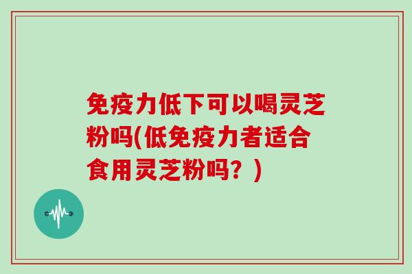免疫力低下可以喝灵芝粉吗(低免疫力者适合食用灵芝粉吗？)