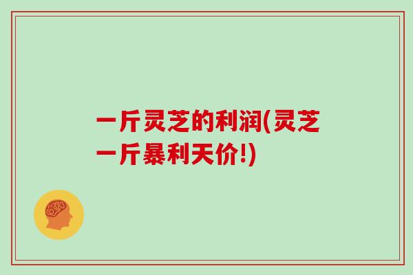 一斤灵芝的利润(灵芝一斤暴利天价!)