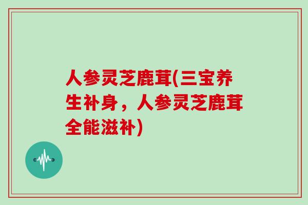 人参灵芝鹿茸(三宝养生补身，人参灵芝鹿茸全能滋补)