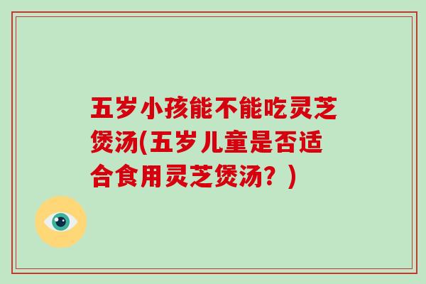 五岁小孩能不能吃灵芝煲汤(五岁儿童是否适合食用灵芝煲汤?)-第1张图片-灵芝大师 五岁小孩能不能吃灵芝煲汤(五岁儿童是否适合食用灵芝煲汤?)-第1张图片-灵芝大师