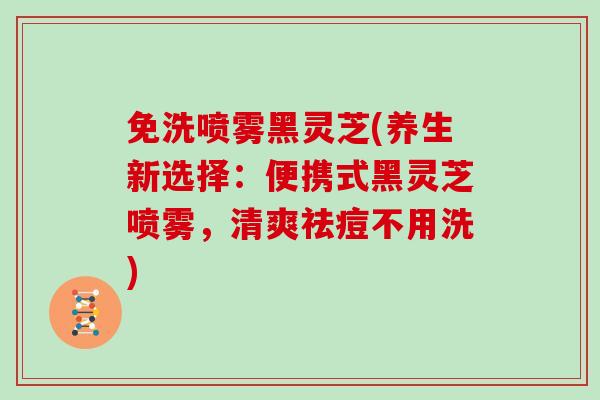 免洗喷雾黑灵芝(养生新选择：便携式黑灵芝喷雾，清爽祛痘不用洗)