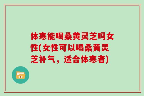 体寒能喝桑黄灵芝吗女性(女性可以喝桑黄灵芝补气，适合体寒者)
