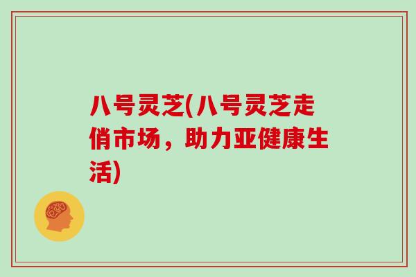 八号灵芝(八号灵芝走俏市场，助力亚健康生活)