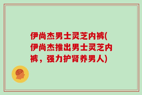 伊尚杰男士灵芝内裤(伊尚杰推出男士灵芝内裤，强力护肾养男人)