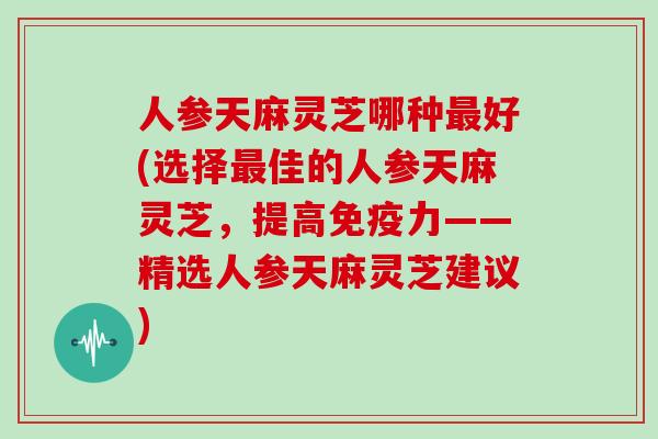 人参天麻灵芝哪种最好(选择最佳的人参天麻灵芝，提高免疫力——精选人参天麻灵芝建议)