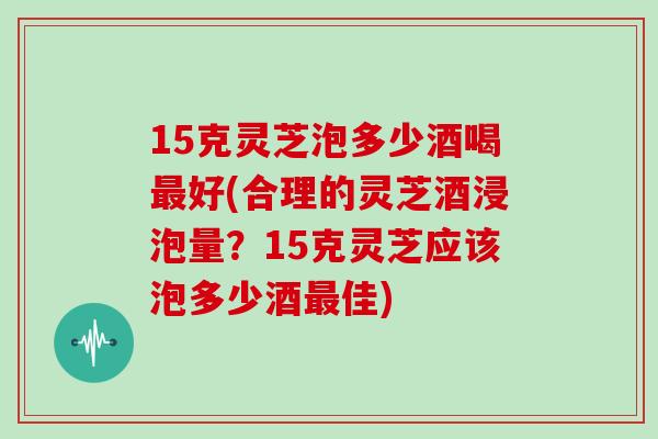 15克灵芝泡多少酒喝最好(合理的灵芝酒浸泡量？15克灵芝应该泡多少酒最佳)