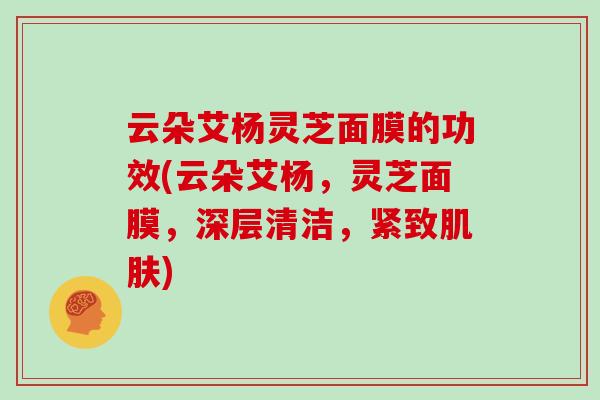 云朵艾杨灵芝面膜的功效(云朵艾杨，灵芝面膜，深层清洁，紧致肌肤)