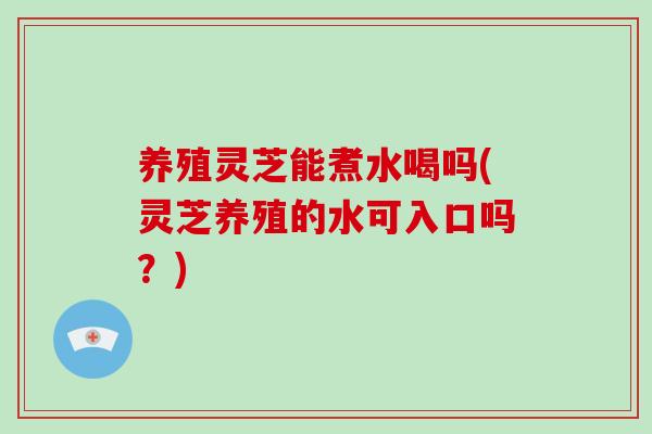 养殖灵芝能煮水喝吗(灵芝养殖的水可入口吗？)