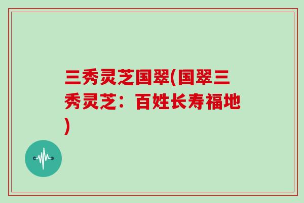 三秀灵芝国翠(国翠三秀灵芝：百姓长寿福地)