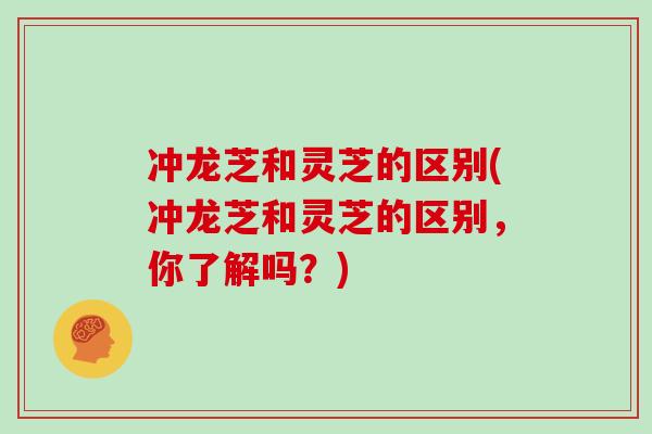 冲龙芝和灵芝的区别(冲龙芝和灵芝的区别，你了解吗？)